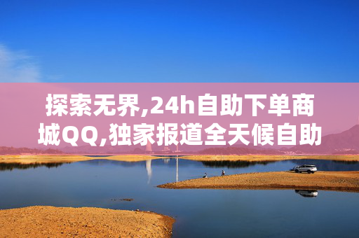 探索无界,24h自助下单商城QQ,独家报道全天候自助购物体验，让你的消费更随心所欲！